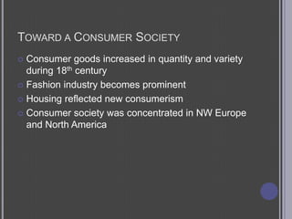 Toward a Consumer SocietyConsumer goods increased in quantity and variety during 18th centuryFashion industry becomes prominentHousing reflected new consumerismConsumer society was concentrated in NW Europe and North America