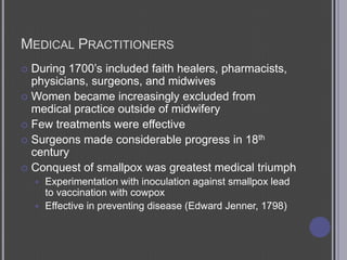 Medical PractitionersDuring 1700’s included faith healers, pharmacists, physicians, surgeons, and midwivesWomen became increasingly excluded from medical practice outside of midwiferyFew treatments were effectiveSurgeons made considerable progress in 18th centuryConquest of smallpox was greatest medical triumphExperimentation with inoculation against smallpox lead to vaccination with cowpoxEffective in preventing disease (Edward Jenner, 1798)