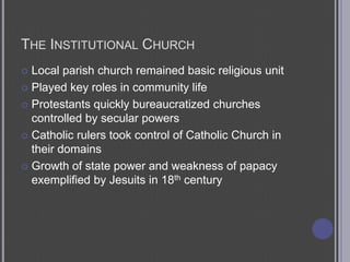The Institutional ChurchLocal parish church remained basic religious unitPlayed key roles in community lifeProtestants quickly bureaucratized churches controlled by secular powersCatholic rulers took control of Catholic Church in their domainsGrowth of state power and weakness of papacy exemplified by Jesuits in 18th century