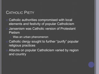 Catholic PietyCatholic authorities compromised with local elements and festivity of popular CatholicismJansenism was Catholic version of Protestant PietismWas an urban phenomenonCatholic clergy sought to further “purify” popular religious practicesAttacks on popular Catholicism varied by region and country