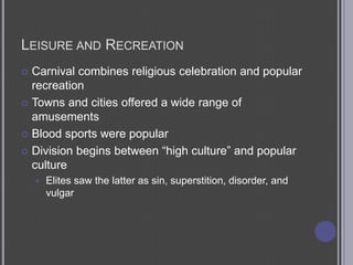 Leisure and RecreationCarnival combines religious celebration and popular recreationTowns and cities offered a wide range of amusementsBlood sports were popularDivision begins between “high culture” and popular cultureElites saw the latter as sin, superstition, disorder, and vulgar