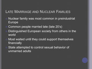 Late Marriage and Nuclear FamiliesNuclear family was most common in preindustrial EuropeCommon people married late (late 20’s)Distinguished European society from others in the worldMost waited until they could support themselves financiallyState attempted to control sexual behavior of unmarried adults