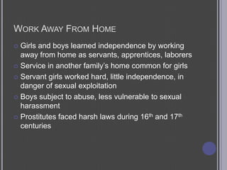 Work Away From HomeGirls and boys learned independence by working away from home as servants, apprentices, laborersService in another family’s home common for girlsServant girls worked hard, little independence, in danger of sexual exploitationBoys subject to abuse, less vulnerable to sexual harassmentProstitutes faced harsh laws during 16th and 17th centuries