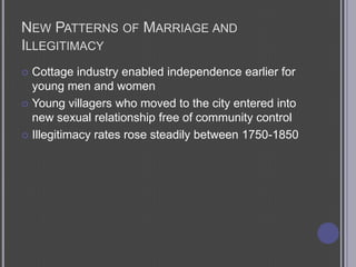 New Patterns of Marriage and IllegitimacyCottage industry enabled independence earlier for young men and womenYoung villagers who moved to the city entered into new sexual relationship free of community controlIllegitimacy rates rose steadily between 1750-1850