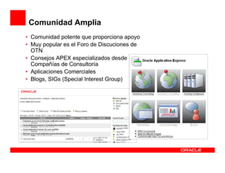 Comunidad Amplia
• Comunidad potente que proporciona apoyo
• Muy popular es el Foro de Discuciones de
  OTN
• Consejos APEX especializados desde
  Compañías de Consultoría
• Aplicaciones Comerciales
• Blogs, SIGs (Special Interest Group)
 