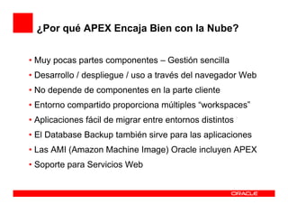 ¿Por qué APEX Encaja Bien con la Nube?


• Muy pocas partes componentes – Gestión sencilla
• Desarrollo / despliegue / uso a través del navegador Web
• No depende de componentes en la parte cliente
• Entorno compartido proporciona múltiples “workspaces”
• Aplicaciones fácil de migrar entre entornos distintos
• El Database Backup también sirve para las aplicaciones
• Las AMI (Amazon Machine Image) Oracle incluyen APEX
• Soporte para Servicios Web
 