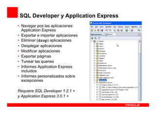 SQL Developer y Application Express
• Navegar pos las aplicaciones
  Application Express
• Exportar e importar aplicaciones
• Eliminar (drop) aplicaciones
• Desplegar aplicaciones
• Modificar aplicaciones
• Exportar páginas
• Tunear las queries
• Informes Application Express
  incluidos
• Informes personalizados sobre
  excepciones

Requiere SQL Developer 1.2.1 +
y Application Express 3.0.1 +
 