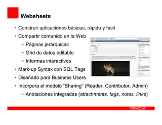 Websheets
• Construir aplicaciones básicas, rápido y fácil
• Compartir contenido en la Web
   • Páginas jerárquicas
   • Grid de datos editable
   • Informes interactivos
• Mark-up Syntax con SQL Tags
• Diseñado para Business Users
• Incorpora el modelo “Sharing” (Reader, Contributor, Admin)
   • Anotaciones integradas (attachments, tags, notes, links)
 