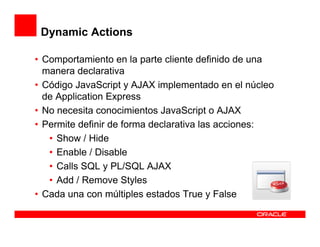 Dynamic Actions

• Comportamiento en la parte cliente definido de una
  manera declarativa
• Código JavaScript y AJAX implementado en el núcleo
  de Application Express
• No necesita conocimientos JavaScript o AJAX
• Permite definir de forma declarativa las acciones:
   • Show / Hide
   • Enable / Disable
   • Calls SQL y PL/SQL AJAX
   • Add / Remove Styles
• Cada una con múltiples estados True y False
 