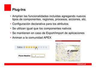 Plug-Ins
• Amplían las funcionalidades incluidas agregando nuevos
  tipos de componentes, regiones, procesos, acciones, etc.
• Configuración declarativa para los atributos
• Se utilizan igual que los componentes nativos
• Se mantienen en caso de Export/Import de aplicaciones
• Animan a la comunidad APEX
 
