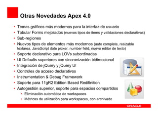 Otras Novedades Apex 4.0
•   Temas gráficos más modernos para la interfaz de usuario
•   Tabular Forms mejorados (nuevos tipos de items y validaciones declarativas)
•   Sub-regiones
•   Nuevos tipos de elementos más modernos (auto complete, resizable
    textarea, JavaScript date picker, number field, nuevo editor de texto)
•   Soporte declarativo para LOVs subordinadas
•   UI Defaults superiores con sincronización bidireccional
•   Integración de jQuery y jQuery UI
•   Controles de acceso declarativos
•   Instrumentation & Debug Framework
•   Soporte para 11gR2 Edition Based Redifinition
•   Autogestión superior, soporte para espacios compartidos
      • Eliminación automática de workspaces
      • Métricas de utilización para workspaces, con archivado
 