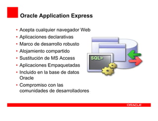 Oracle Application Express

• Acepta cualquier navegador Web
• Aplicaciones declarativas
• Marco de desarrollo robusto
• Alojamiento compartido
• Sustitución de MS Access
• Aplicaciones Empaquetadas
• Incluido en la base de datos
  Oracle
• Compromiso con las
  comunidades de desarrolladores
 