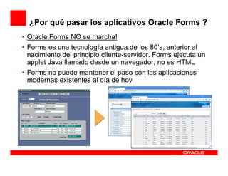¿Por qué pasar los aplicativos Oracle Forms ?
• Oracle Forms NO se marcha!
• Forms es una tecnología antigua de los 80’s, anterior al
  nacimiento del principio cliente-servidor. Forms ejecuta un
  applet Java llamado desde un navegador, no es HTML
• Forms no puede mantener el paso con las aplicaciones
  modernas existentes al día de hoy
 