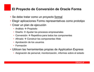 El Proyecto de Conversión de Oracle Forms

• Se debe tratar como un proyecto formal
• Elegir aplicaciones Forms representativas como prototipo
• Crear un plan de ejecución
  •   Análisis  Propósito
  •   Diseño   Ajustar los procesos empresariales
  •   Conversión    Repetitiva para todos los componentes
  •   Afinado   Construir los componentes Web
  •   Aprobación de los usuarios
  •   Formación
• Utilicen las herramientas propias de Application Express
  • Asignación de personal, monitorización, informes sobre el estado
 