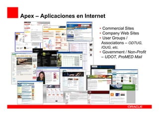 Apex – Aplicaciones en Internet

                            • Commercial Sites
                            • Company Web Sites
                            • User Groups /
                             Associations – ODTUG,
                             IOUG, etc.
                            • Government / Non-Profit
                             – UDOT, ProMED Mail
 