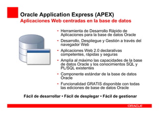 Oracle Application Express (APEX)
Aplicaciones Web centradas en la base de datos

                   • Herramienta de Desarrollo Rápido de
                     Aplicaciones para la base de datos Oracle
                   • Desarrollo, Despliegue y Gestión a través del
                     navegador Web
                   • Aplicaciones Web 2.0 declarativas
                     competentes, rápidas y seguras
                   • Amplía al máximo las capacidades de la base
                     de datos Oracle y los conocimientos SQL y
                     PL/SQL existentes
                   • Componente estándar de la base de datos
                     Oracle
                   • Funcionalidad GRATIS disponible con todas
                     las ediciones de base de datos Oracle

 Fácil de desarrollar • Fácil de desplegar • Fácil de gestionar
 