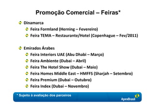 Promoção Comercial – Feiras*
    Dinamarca
       Feira Formland (Herning – Fevereiro)
       Feira TEMA – Restaurante/Hotel (Copenhague – Fev/2011)

    Emirados Árabes
       Feira Interiors UAE (Abu Dhabi – Março)
       Feira Ambiente (Dubai – Abril)
       Feira The Hotel Show (Dubai – Maio)
       Feira Homes Middle East – HMFFS (Sharjah – Setembro)
       Feira Premium (Dubai – Outubro)
       Feira Index (Dubai – Novembro)
* Sujeito à avaliação dos parceiros
 