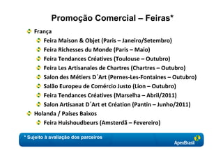 Promoção Comercial – Feiras*
    França
       Feira Maison & Objet (Paris – Janeiro/Setembro)
       Feira Richesses du Monde (Paris – Maio)
       Feira Tendances Créatives (Toulouse – Outubro)
       Feira Les Artisanales de Chartres (Chartres – Outubro)
       Salon des Métiers D´Art (Pernes-Les-Fontaines – Outubro)
       Salão Europeu de Comércio Justo (Lion – Outubro)
       Feira Tendances Créatives (Marselha – Abril/2011)
       Salon Artisanat D´Art et Création (Pantin – Junho/2011)
    Holanda / Países Baixos
       Feira Huishoudbeurs (Amsterdã – Fevereiro)

* Sujeito à avaliação dos parceiros
 