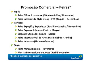 Promoção Comercial – Feiras*
    Japão
        Feira Giftex / Japantex (Tóquio – Julho / Novembro)
        Feira Interior Life Style Living - IFFT (Tóquio – Dezembro)
    Portugal
        Feira Expogift / Expodecor (Batalha – Janeiro / Novembro)
        Feira Exponor Inhouse (Porto – Março)
        Salão de Utilidades (Braga – Março)
        Feira Internacional de Artesanato (Lisboa – Junho)
        Feira Intercasa (Lisboa – Outubro)
    Suíça
        Feira MUBA (Basiléia – Fevereiro)
        Mostra Internacional de Artes (Basiléia – Junho)
* Sujeito à avaliação dos parceiros
 