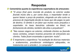 Respostas
Comentários quanto às experiências exportadoras de artesanato:
   “O preço final para revenda do produto no exterior acaba
   ficando muito alto e, por conta disso, o importador tende a
   querer baixar o preço do produtor, alegando um alto custo no
   processo de importação devido às taxas que são pagas no país
   de destino. O câmbio é um fator que muitas vezes prejudica o
   exportador. As taxas bancárias cobradas no Brasil, no
   fechamento do câmbio, também são altas e prejudicam”.
   “Nas nossas viagens ao exterior, visitando clientes ou fazendo
   novos contatos, sempre levamos presentes de artesanato aos
   clientes. Todos ficam encantados e apreciam muito”.
   É importante a experiência “na avaliação de diversos materiais
   e acabamentos, providenciar embalagens adequadas, no
   tratamento com o artesão (...) e comprador”.
 