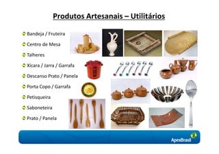 Produtos Artesanais – Utilitários

Bandeja / Fruteira

Centro de Mesa

Talheres

Xícara / Jarra / Garrafa

Descanso Prato / Panela

Porta Copo / Garrafa

Petisqueira

Saboneteira

Prato / Panela
 
