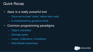 Quick Recap
 Apex is a really powerful tool
– Once we’ve tried “clicks” rather than code
– Is constrained by governor limits
 Common programming paradigms
– Object orientated
– Strongly typed
– Loops, Collections, Conditions
– Data Model awareness
 
