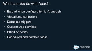 What can you do with Apex?
 Extend when configuration isn’t enough
 Visualforce controllers
 Database triggers
 Custom web services
 Email Services
 Scheduled and batched tasks
 