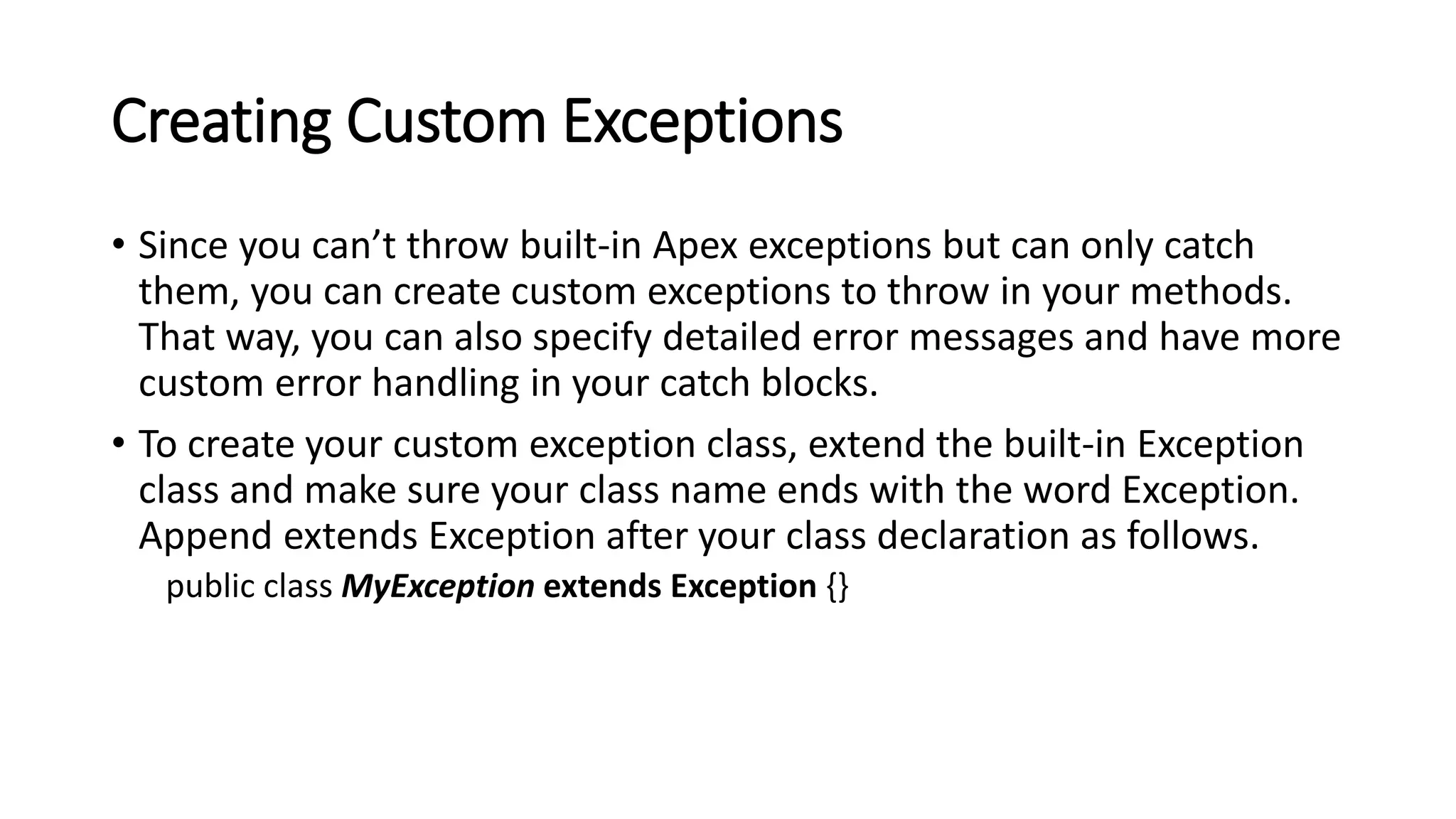 Creating Custom Exceptions
• Since you can’t throw built-in Apex exceptions but can only catch
them, you can create custom exceptions to throw in your methods.
That way, you can also specify detailed error messages and have more
custom error handling in your catch blocks.
• To create your custom exception class, extend the built-in Exception
class and make sure your class name ends with the word Exception.
Append extends Exception after your class declaration as follows.
public class MyException extends Exception {}
 