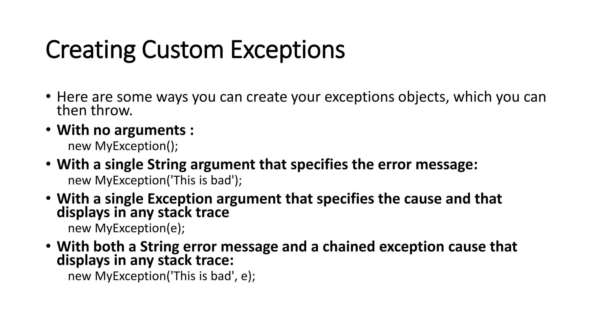 Creating Custom Exceptions
• Here are some ways you can create your exceptions objects, which you can
then throw.
• With no arguments :
new MyException();
• With a single String argument that specifies the error message:
new MyException('This is bad');
• With a single Exception argument that specifies the cause and that
displays in any stack trace
new MyException(e);
• With both a String error message and a chained exception cause that
displays in any stack trace:
new MyException('This is bad', e);
 
