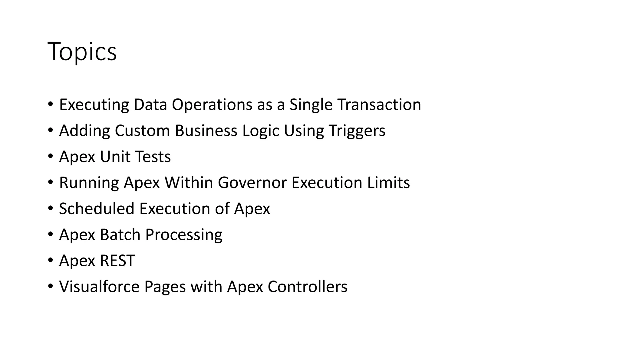 Topics
• Executing Data Operations as a Single Transaction
• Adding Custom Business Logic Using Triggers
• Apex Unit Tests
• Running Apex Within Governor Execution Limits
• Scheduled Execution of Apex
• Apex Batch Processing
• Apex REST
• Visualforce Pages with Apex Controllers
 