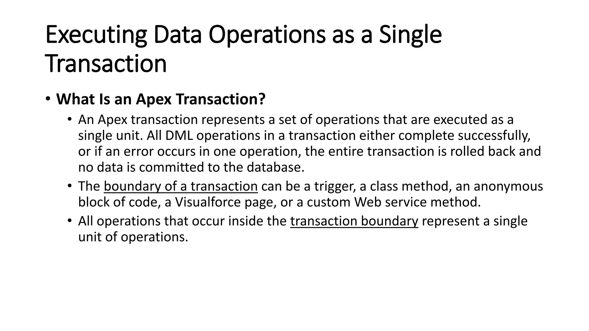 Executing Data Operations as a Single
Transaction
• What Is an Apex Transaction?
• An Apex transaction represents a set of operations that are executed as a
single unit. All DML operations in a transaction either complete successfully,
or if an error occurs in one operation, the entire transaction is rolled back and
no data is committed to the database.
• The boundary of a transaction can be a trigger, a class method, an anonymous
block of code, a Visualforce page, or a custom Web service method.
• All operations that occur inside the transaction boundary represent a single
unit of operations.
 