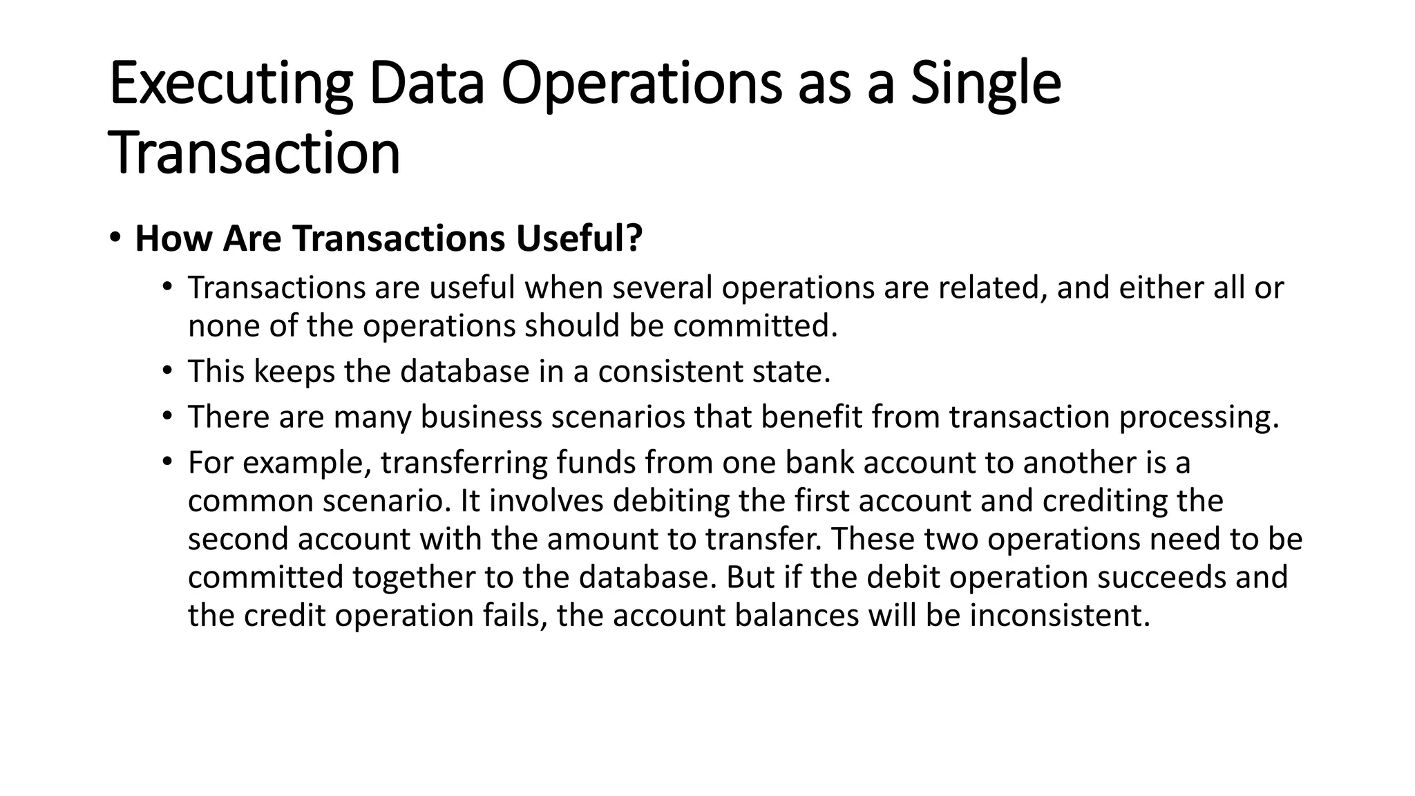 Executing Data Operations as a Single
Transaction
• How Are Transactions Useful?
• Transactions are useful when several operations are related, and either all or
none of the operations should be committed.
• This keeps the database in a consistent state.
• There are many business scenarios that benefit from transaction processing.
• For example, transferring funds from one bank account to another is a
common scenario. It involves debiting the first account and crediting the
second account with the amount to transfer. These two operations need to be
committed together to the database. But if the debit operation succeeds and
the credit operation fails, the account balances will be inconsistent.
 