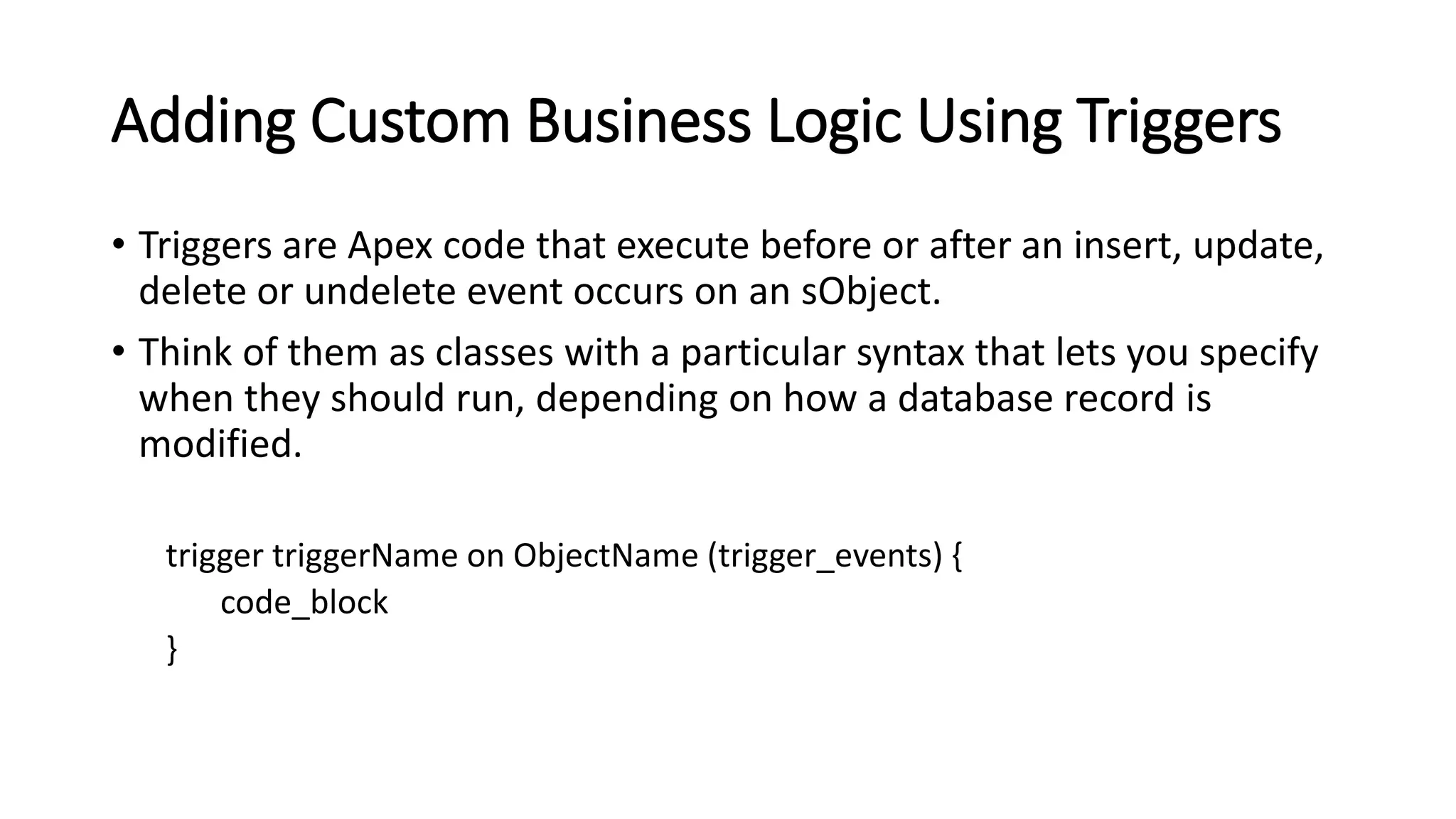 Adding Custom Business Logic Using Triggers
• Triggers are Apex code that execute before or after an insert, update,
delete or undelete event occurs on an sObject.
• Think of them as classes with a particular syntax that lets you specify
when they should run, depending on how a database record is
modified.
trigger triggerName on ObjectName (trigger_events) {
code_block
}
 