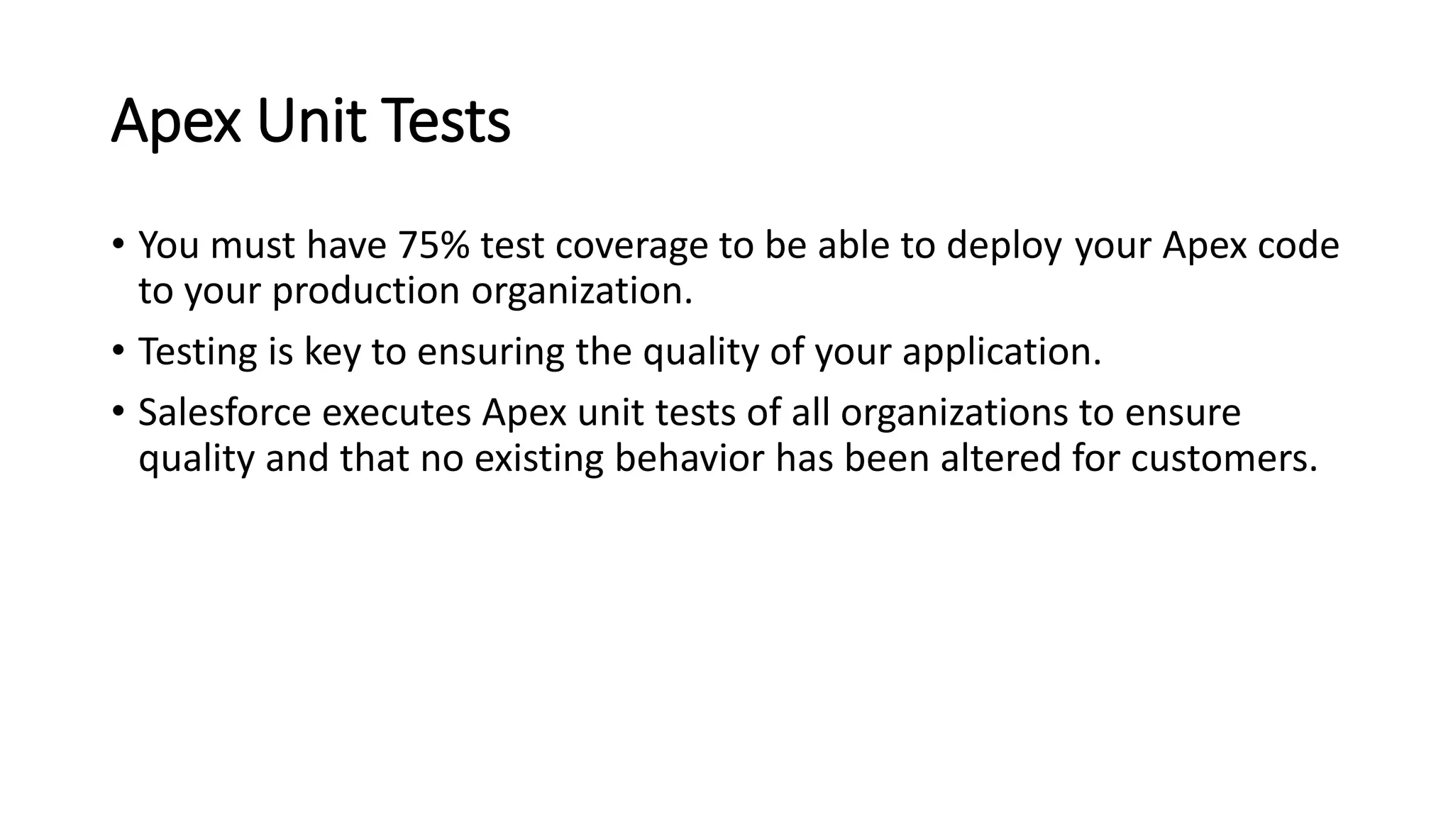 Apex Unit Tests
• You must have 75% test coverage to be able to deploy your Apex code
to your production organization.
• Testing is key to ensuring the quality of your application.
• Salesforce executes Apex unit tests of all organizations to ensure
quality and that no existing behavior has been altered for customers.
 