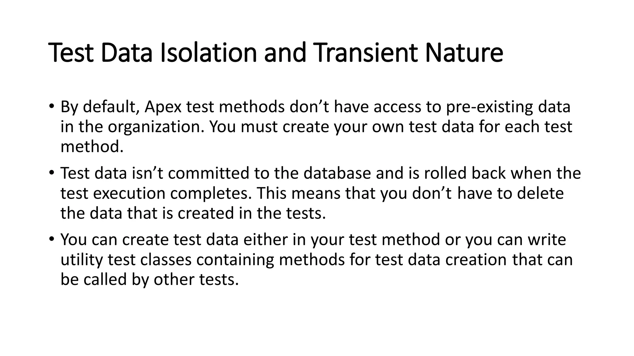 Test Data Isolation and Transient Nature
• By default, Apex test methods don’t have access to pre-existing data
in the organization. You must create your own test data for each test
method.
• Test data isn’t committed to the database and is rolled back when the
test execution completes. This means that you don’t have to delete
the data that is created in the tests.
• You can create test data either in your test method or you can write
utility test classes containing methods for test data creation that can
be called by other tests.
 