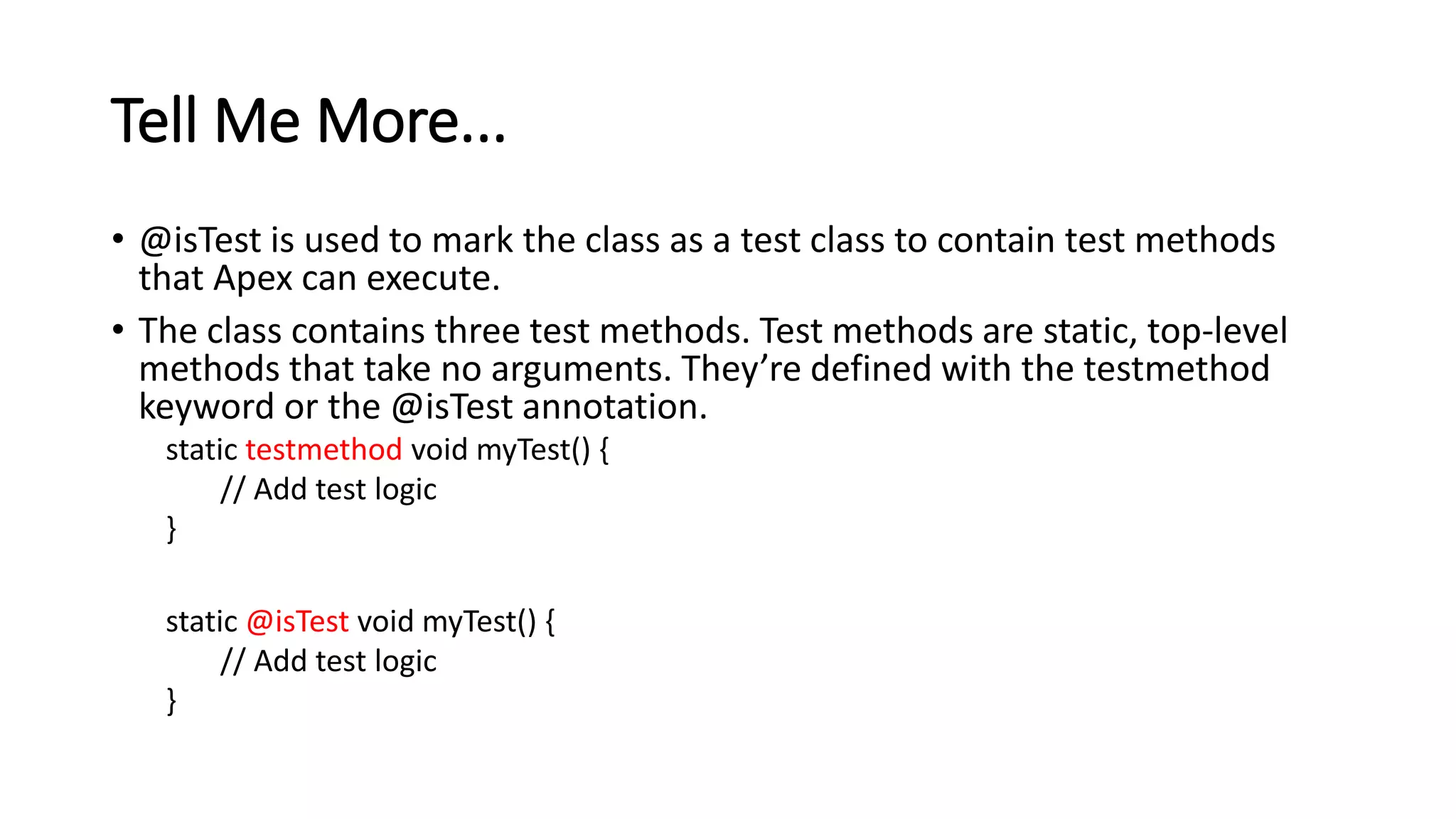 Tell Me More...
• @isTest is used to mark the class as a test class to contain test methods
that Apex can execute.
• The class contains three test methods. Test methods are static, top-level
methods that take no arguments. They’re defined with the testmethod
keyword or the @isTest annotation.
static testmethod void myTest() {
// Add test logic
}
static @isTest void myTest() {
// Add test logic
}
 