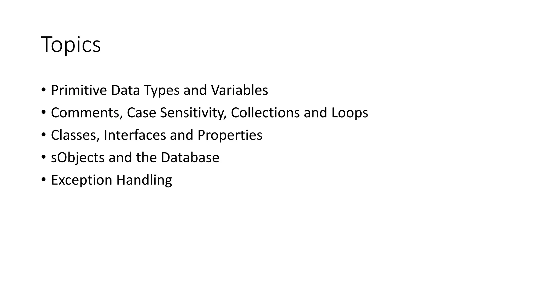 Topics
• Primitive Data Types and Variables
• Comments, Case Sensitivity, Collections and Loops
• Classes, Interfaces and Properties
• sObjects and the Database
• Exception Handling
 