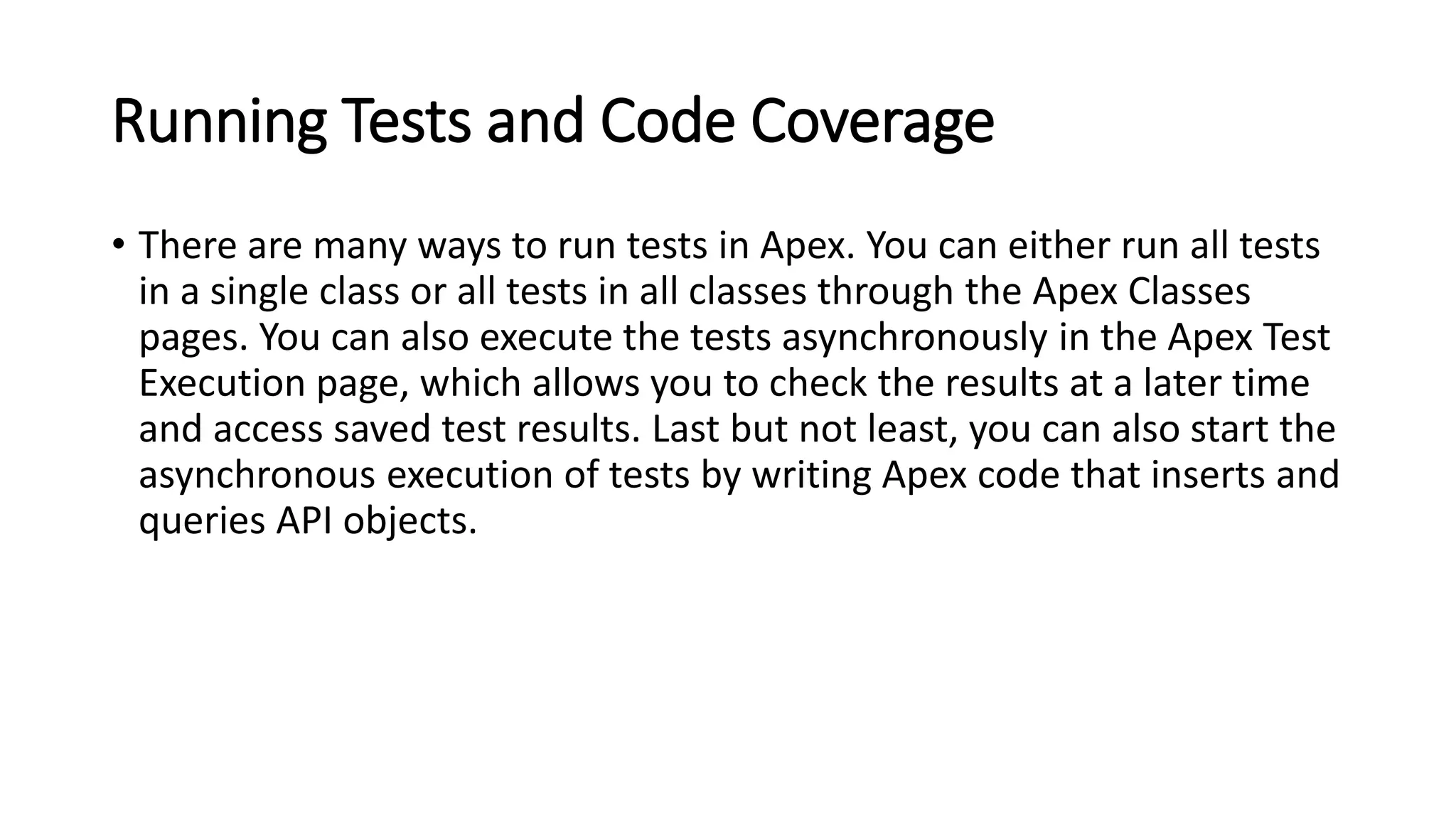 Running Tests and Code Coverage
• There are many ways to run tests in Apex. You can either run all tests
in a single class or all tests in all classes through the Apex Classes
pages. You can also execute the tests asynchronously in the Apex Test
Execution page, which allows you to check the results at a later time
and access saved test results. Last but not least, you can also start the
asynchronous execution of tests by writing Apex code that inserts and
queries API objects.
 