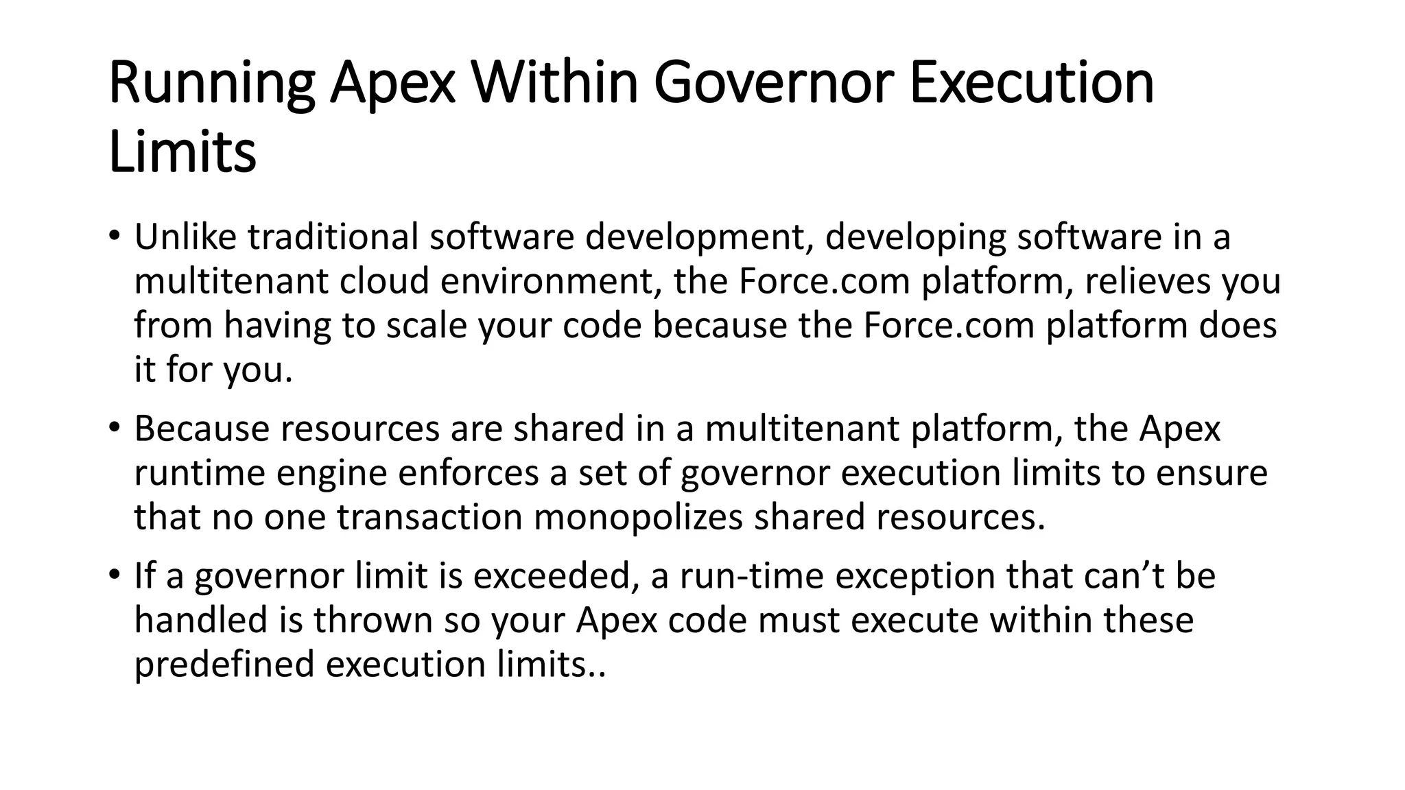 Running Apex Within Governor Execution
Limits
• Unlike traditional software development, developing software in a
multitenant cloud environment, the Force.com platform, relieves you
from having to scale your code because the Force.com platform does
it for you.
• Because resources are shared in a multitenant platform, the Apex
runtime engine enforces a set of governor execution limits to ensure
that no one transaction monopolizes shared resources.
• If a governor limit is exceeded, a run-time exception that can’t be
handled is thrown so your Apex code must execute within these
predefined execution limits..
 