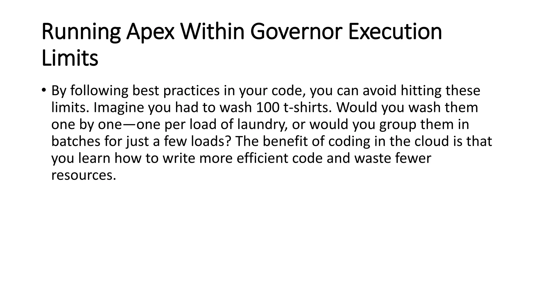 Running Apex Within Governor Execution
Limits
• By following best practices in your code, you can avoid hitting these
limits. Imagine you had to wash 100 t-shirts. Would you wash them
one by one—one per load of laundry, or would you group them in
batches for just a few loads? The benefit of coding in the cloud is that
you learn how to write more efficient code and waste fewer
resources.
 