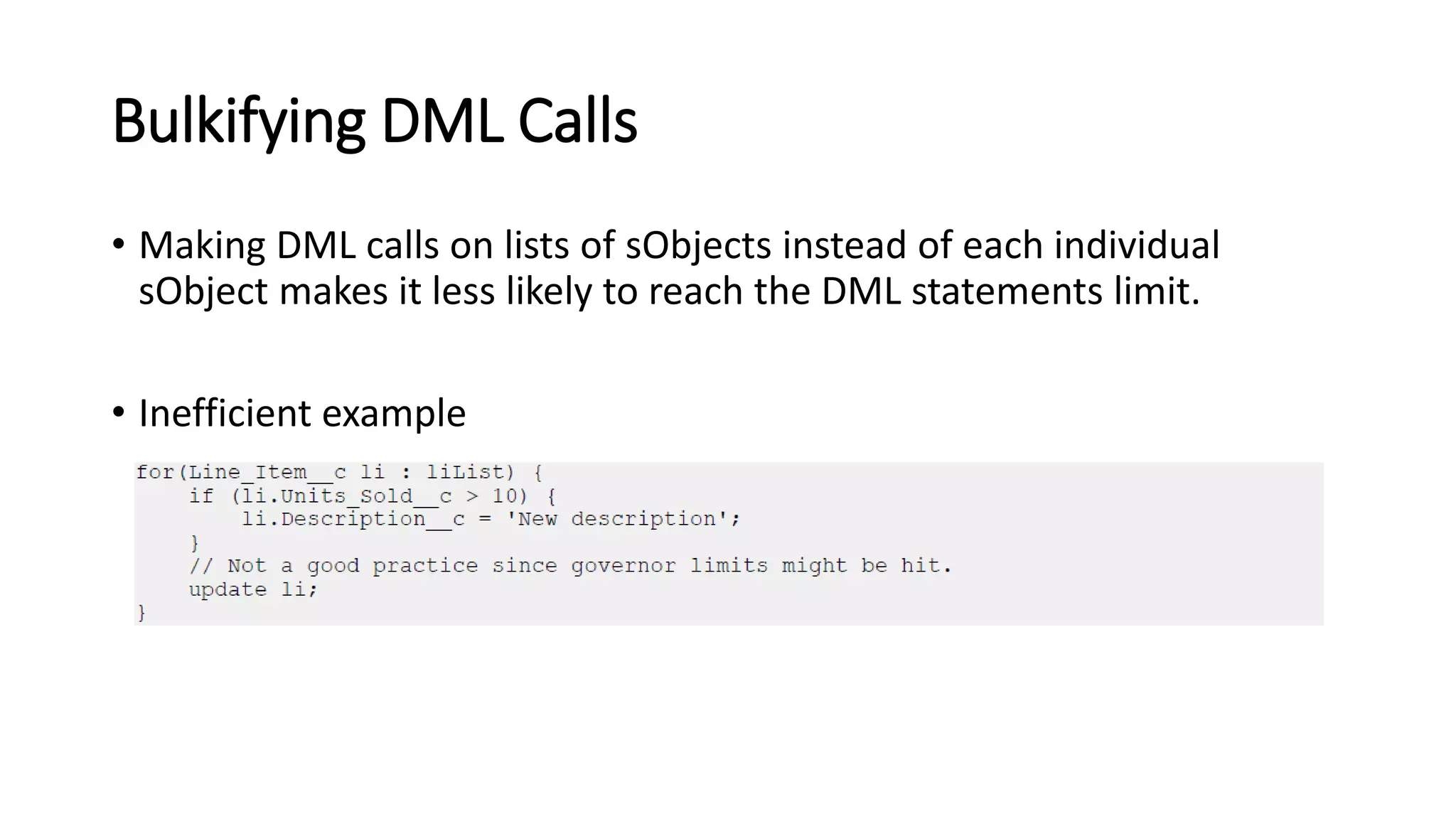 Bulkifying DML Calls
• Making DML calls on lists of sObjects instead of each individual
sObject makes it less likely to reach the DML statements limit.
• Inefficient example
 