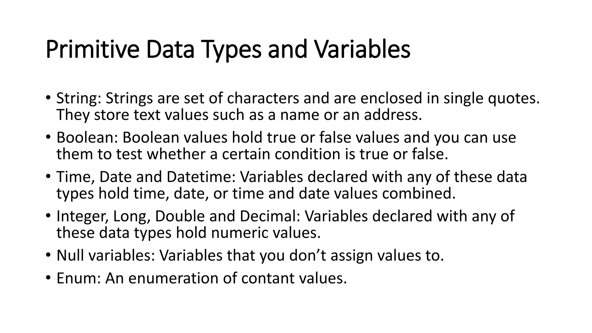 Primitive Data Types and Variables
• String: Strings are set of characters and are enclosed in single quotes.
They store text values such as a name or an address.
• Boolean: Boolean values hold true or false values and you can use
them to test whether a certain condition is true or false.
• Time, Date and Datetime: Variables declared with any of these data
types hold time, date, or time and date values combined.
• Integer, Long, Double and Decimal: Variables declared with any of
these data types hold numeric values.
• Null variables: Variables that you don’t assign values to.
• Enum: An enumeration of contant values.
 
