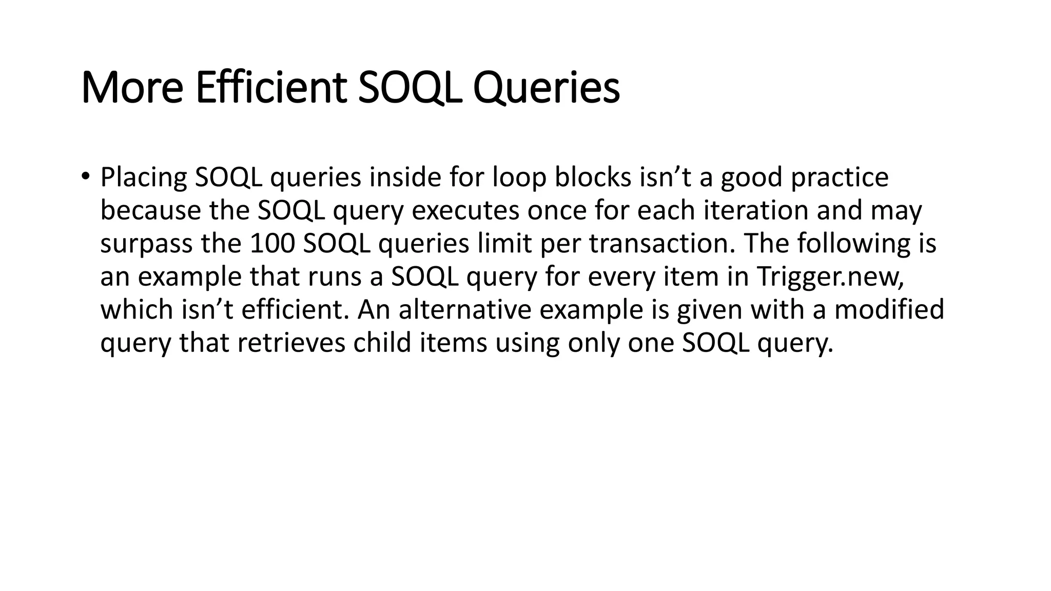 More Efficient SOQL Queries
• Placing SOQL queries inside for loop blocks isn’t a good practice
because the SOQL query executes once for each iteration and may
surpass the 100 SOQL queries limit per transaction. The following is
an example that runs a SOQL query for every item in Trigger.new,
which isn’t efficient. An alternative example is given with a modified
query that retrieves child items using only one SOQL query.
 