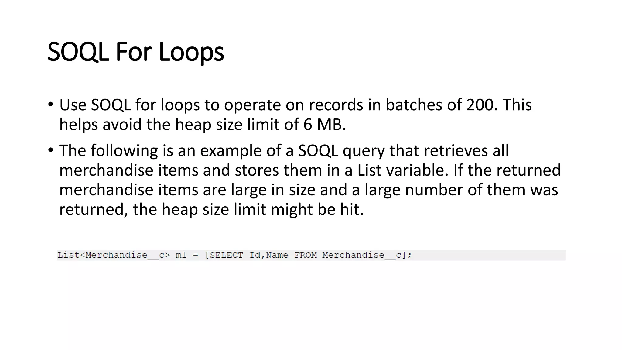 SOQL For Loops
• Use SOQL for loops to operate on records in batches of 200. This
helps avoid the heap size limit of 6 MB.
• The following is an example of a SOQL query that retrieves all
merchandise items and stores them in a List variable. If the returned
merchandise items are large in size and a large number of them was
returned, the heap size limit might be hit.
 