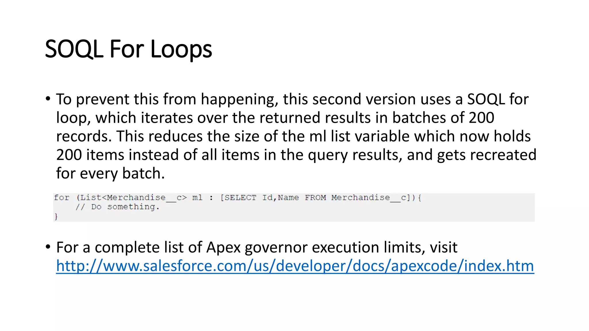 SOQL For Loops
• To prevent this from happening, this second version uses a SOQL for
loop, which iterates over the returned results in batches of 200
records. This reduces the size of the ml list variable which now holds
200 items instead of all items in the query results, and gets recreated
for every batch.
• For a complete list of Apex governor execution limits, visit
http://www.salesforce.com/us/developer/docs/apexcode/index.htm
 