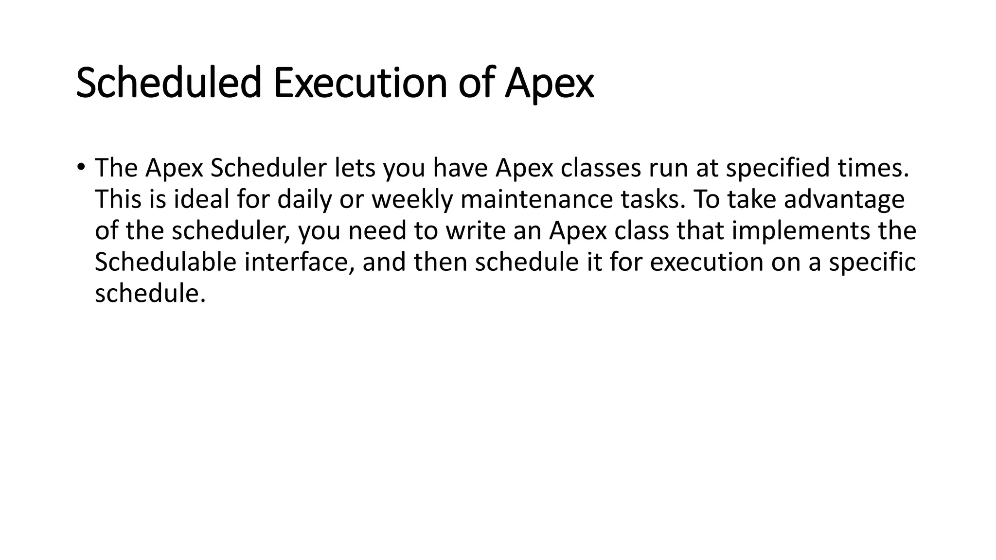 Scheduled Execution of Apex
• The Apex Scheduler lets you have Apex classes run at specified times.
This is ideal for daily or weekly maintenance tasks. To take advantage
of the scheduler, you need to write an Apex class that implements the
Schedulable interface, and then schedule it for execution on a specific
schedule.
 