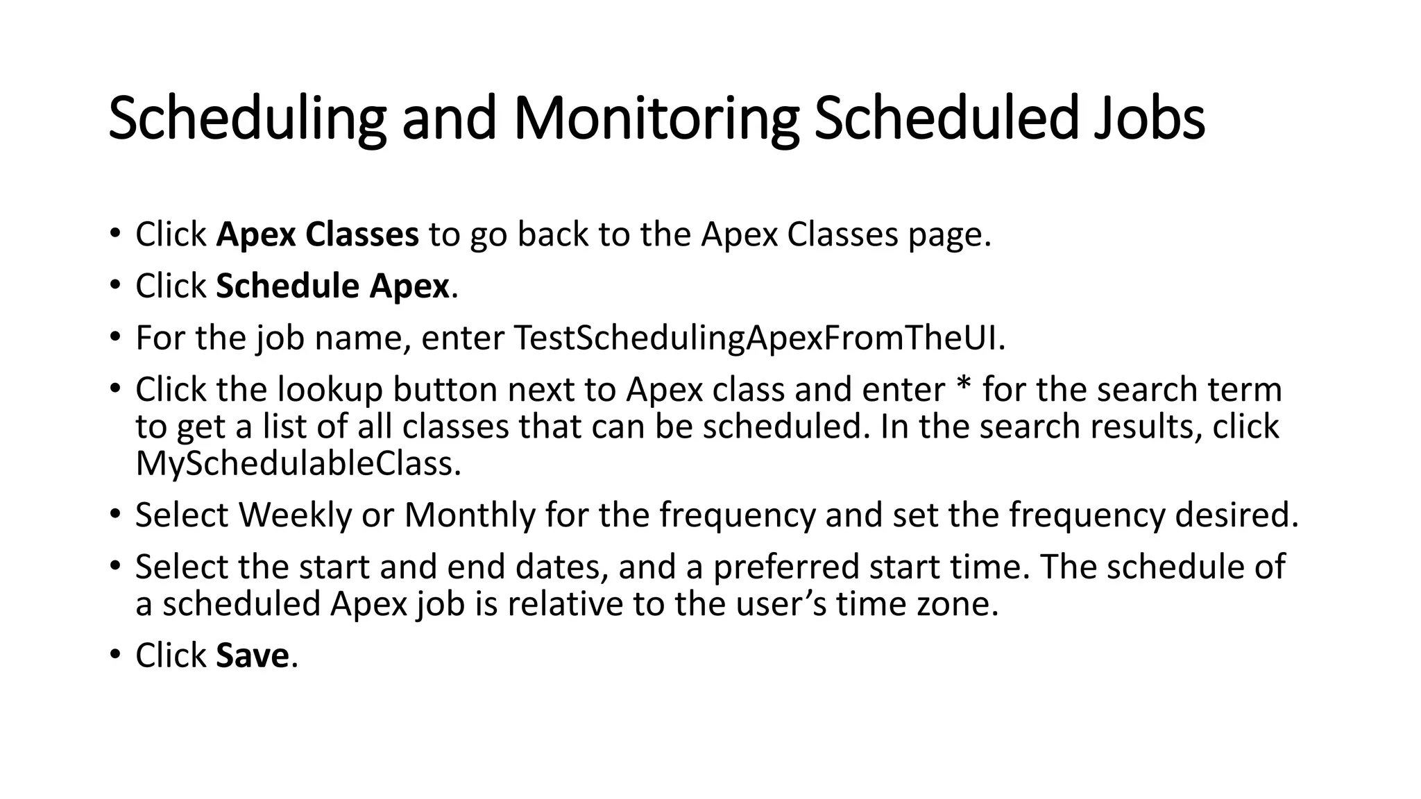 Scheduling and Monitoring Scheduled Jobs
• Click Apex Classes to go back to the Apex Classes page.
• Click Schedule Apex.
• For the job name, enter TestSchedulingApexFromTheUI.
• Click the lookup button next to Apex class and enter * for the search term
to get a list of all classes that can be scheduled. In the search results, click
MySchedulableClass.
• Select Weekly or Monthly for the frequency and set the frequency desired.
• Select the start and end dates, and a preferred start time. The schedule of
a scheduled Apex job is relative to the user’s time zone.
• Click Save.
 
