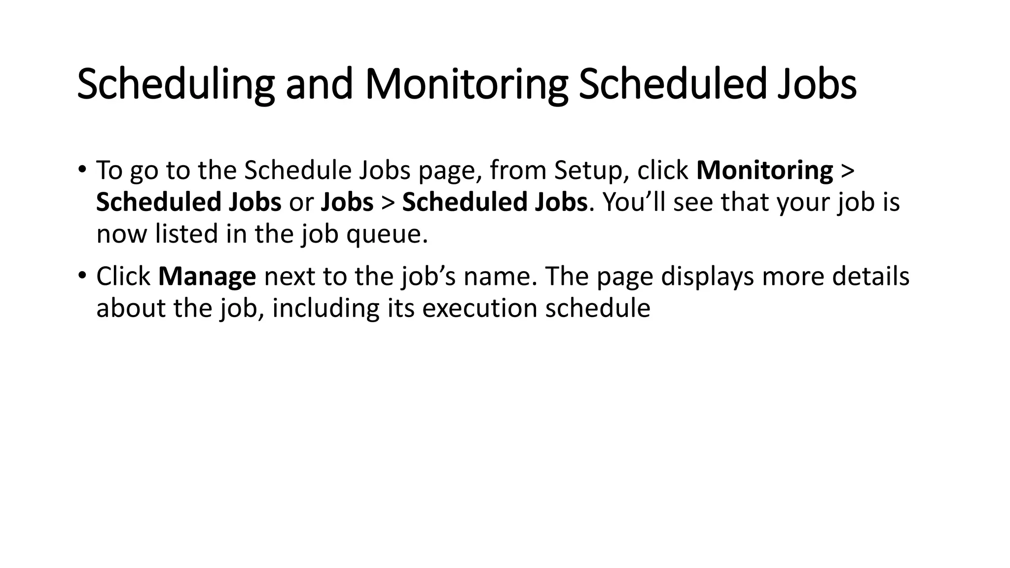 Scheduling and Monitoring Scheduled Jobs
• To go to the Schedule Jobs page, from Setup, click Monitoring >
Scheduled Jobs or Jobs > Scheduled Jobs. You’ll see that your job is
now listed in the job queue.
• Click Manage next to the job’s name. The page displays more details
about the job, including its execution schedule
 