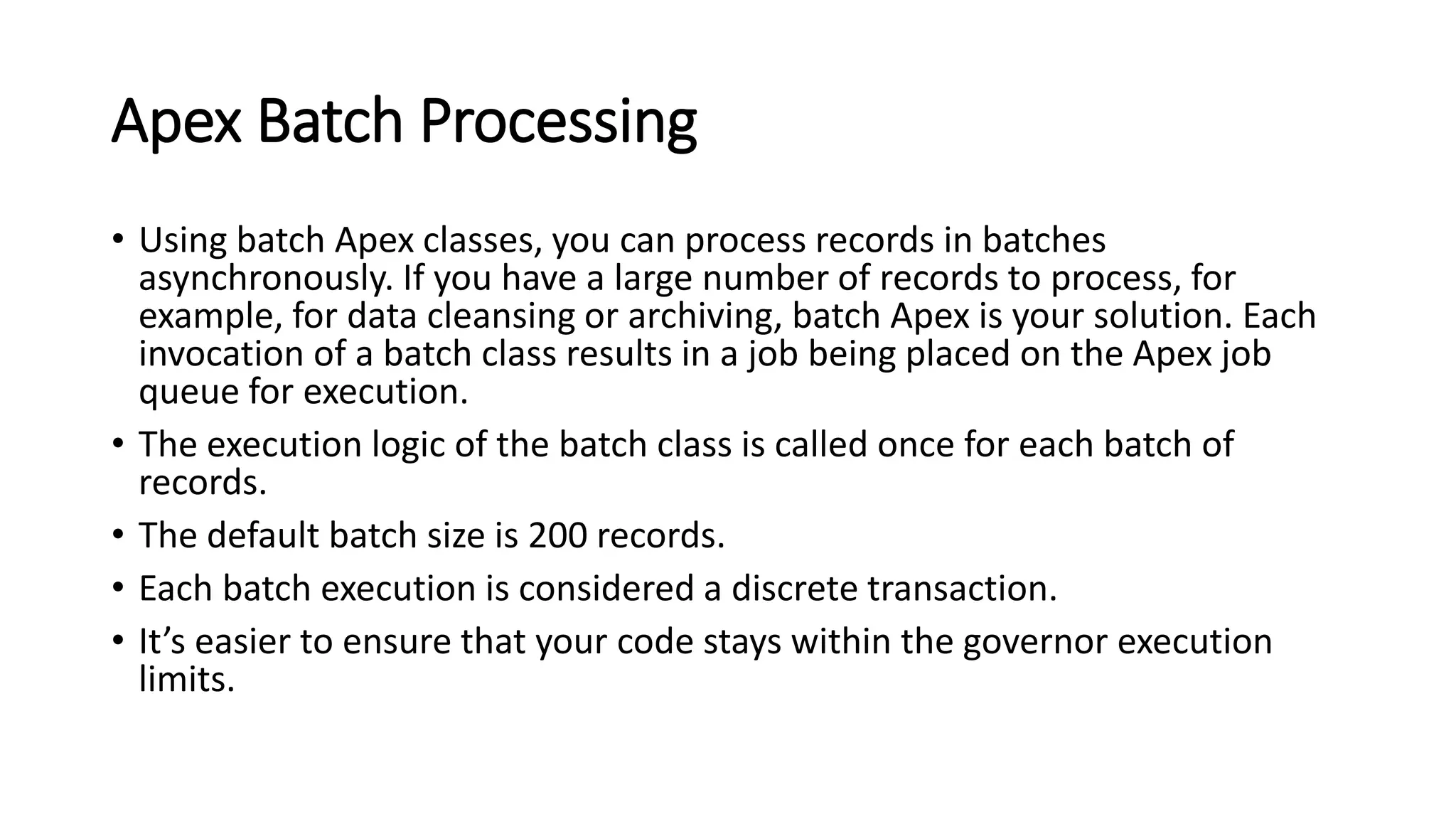 Apex Batch Processing
• Using batch Apex classes, you can process records in batches
asynchronously. If you have a large number of records to process, for
example, for data cleansing or archiving, batch Apex is your solution. Each
invocation of a batch class results in a job being placed on the Apex job
queue for execution.
• The execution logic of the batch class is called once for each batch of
records.
• The default batch size is 200 records.
• Each batch execution is considered a discrete transaction.
• It’s easier to ensure that your code stays within the governor execution
limits.
 