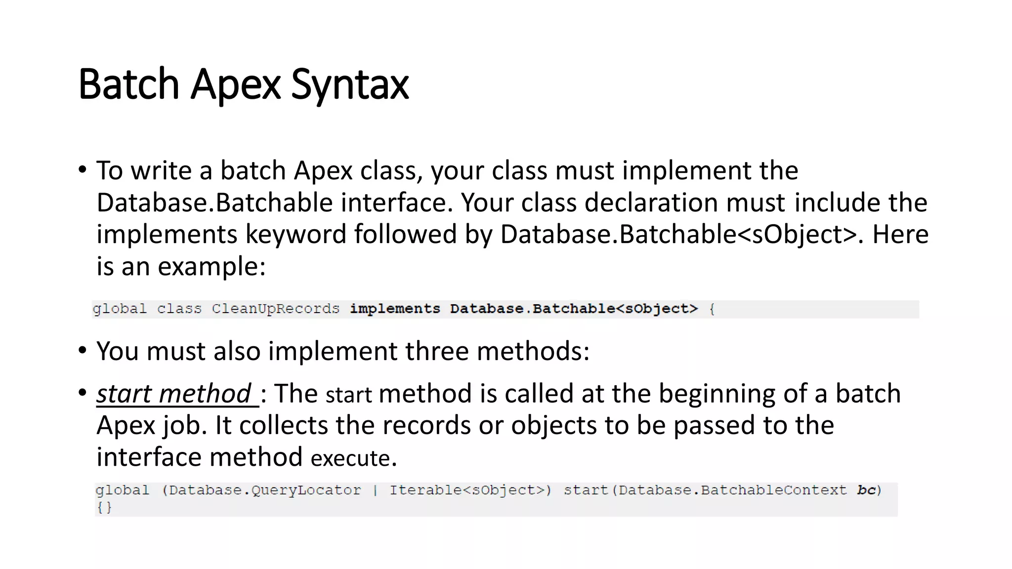 Batch Apex Syntax
• To write a batch Apex class, your class must implement the
Database.Batchable interface. Your class declaration must include the
implements keyword followed by Database.Batchable<sObject>. Here
is an example:
• You must also implement three methods:
• start method : The start method is called at the beginning of a batch
Apex job. It collects the records or objects to be passed to the
interface method execute.
 